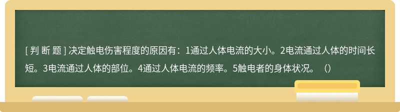 决定触电伤害程度的原因有：1通过人体电流的大小。2电流通过人体的时间长短。3电流通过人体的部位。4通过人体电流的频率。5触电者的身体状况。（）