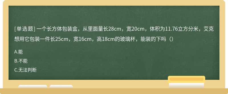 一个长方体包装盒，从里面量长28cm，宽20cm，体积为11.76立方分米，艾克想用它包装一件长25cm，宽16cm，高18cm的玻璃杯，能装的下吗（）