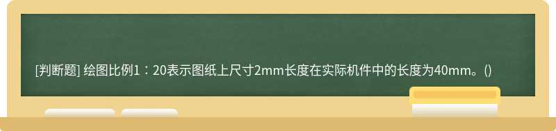 绘图比例1∶20表示图纸上尺寸2mm长度在实际机件中的长度为40mm。()