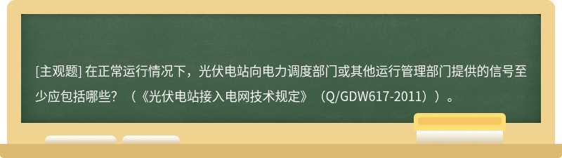 在正常运行情况下，光伏电站向电力调度部门或其他运行管理部门提供的信号至少应包括哪些？（《光伏电站接入电网技术规定》（Q/GDW617-2011））。