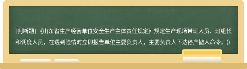 《山东省生产经营单位安全生产主体责任规定》规定生产现场带班人员、班组长和调度人员，在遇到险情时立即报告单位主要负责人，主要负责人下达停产撤人命令。()