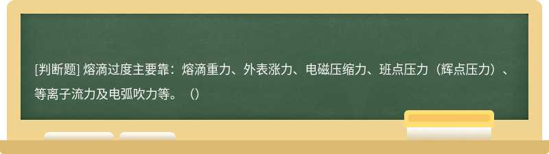 熔滴过度主要靠：熔滴重力、外表涨力、电磁压缩力、班点压力（辉点压力）、等离子流力及电弧吹力等。（）