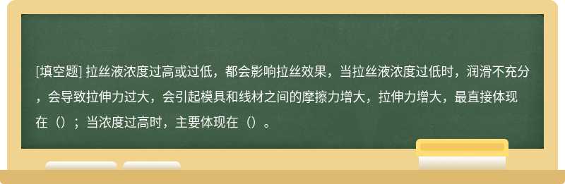 拉丝液浓度过高或过低，都会影响拉丝效果，当拉丝液浓度过低时，润滑不充分，会导致拉伸力过大，会引起模具和线材之间的摩擦力增大，拉伸力增大，最直接体现在（）；当浓度过高时，主要体现在（）。