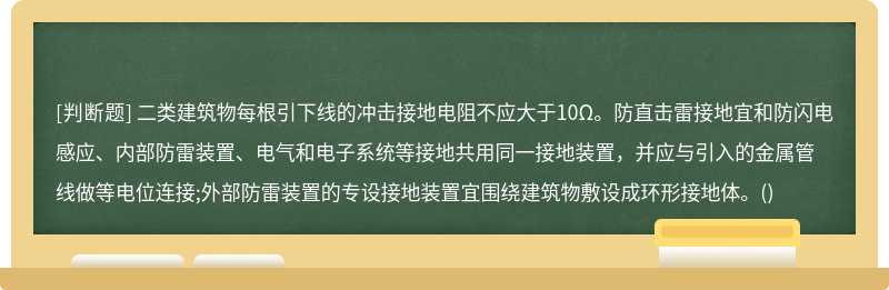 二类建筑物每根引下线的冲击接地电阻不应大于10Ω。防直击雷接地宜和防闪电感应、内部防雷装置、电气和电子系统等接地共用同一接地装置，并应与引入的金属管线做等电位连接;外部防雷装置的专设接地装置宜围绕建筑物敷设成环形接地体。()