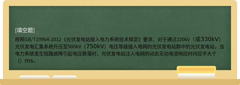 按照GB/T19964-2012《光伏发电站接入电力系统技术规定》要求，对于通过220kV（或330kV）光伏发电汇集系统升压至500kV（750kV）电压等级接入电网的光伏发电站群中的光伏发电站，当电力系统发生短路故障引起电压跌落时，光伏发电站注入电网的动态无功电流响应时间应不大于（）ms。