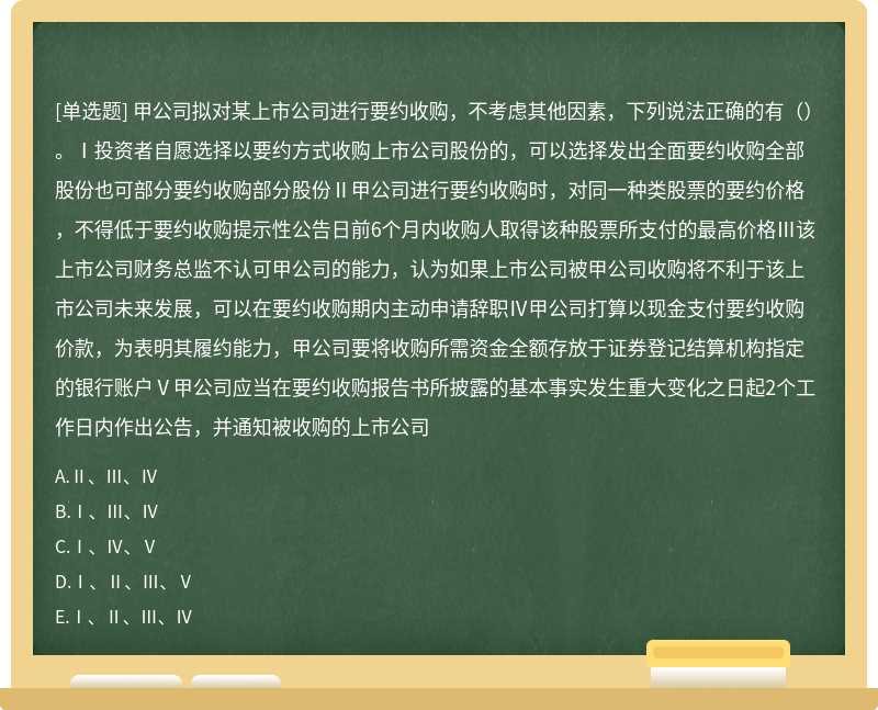 甲公司拟对某上市公司进行要约收购，不考虑其他因素，下列说法正确的有（）。Ⅰ投资者自愿选择以要约方式收购上市公司股份的，可以选择发出全面要约收购全部股份也可部分要约收购部分股份Ⅱ甲公司进行要约收购时，对同一种类股票的要约价格，不得低于要约收购提示性公告日前6个月内收购人取得该种股票所支付的最高价格Ⅲ该上市公司财务总监不认可甲公司的能力，认为如果上市公司被甲公司收购将不利于该上市公司未来发展，可以在要约收购期内主动申请辞职Ⅳ甲公司打算以现金支付要约收购价款，为表明其履约能力，甲公司要将收购所需资金全额存放于证券登记结算机构指定的银行账户Ⅴ甲公司应当在要约收购报告书所披露的基本事实发生重大变化之日起2个工作日内作出公告，并通知被收购的上市公司