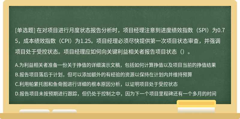 在对项目进行月度状态报告分析时，项目经理注意到进度绩效指数（SPI）为0.75，成本绩效指数（CPI）为1.25。项目经理必须尽快提供第一次项目状态审查，并强调项目处于受控状态。项目经理应如何向关键利益相关者报告项目状态（）。