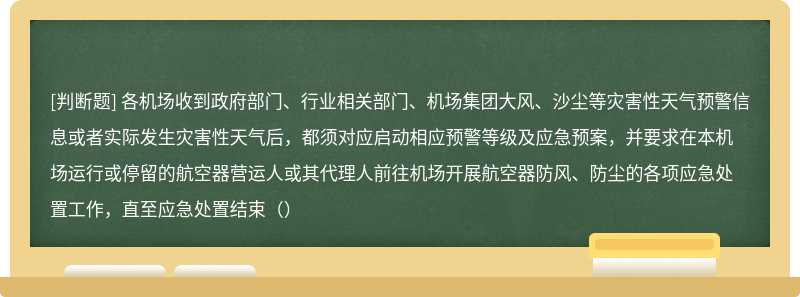 各机场收到政府部门、行业相关部门、机场集团大风、沙尘等灾害性天气预警信息或者实际发生灾害性天气后，都须对应启动相应预警等级及应急预案，并要求在本机场运行或停留的航空器营运人或其代理人前往机场开展航空器防风、防尘的各项应急处置工作，直至应急处置结束（）