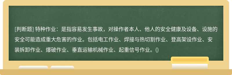 特种作业：是指容易发生事故，对操作者本人、他人的安全健康及设备、设施的安全可能造成重大危害的作业。包括电工作业、焊接与热切割作业、登高架设作业、安装拆卸作业、爆破作业、垂直运输机械作业、起重信号作业。()