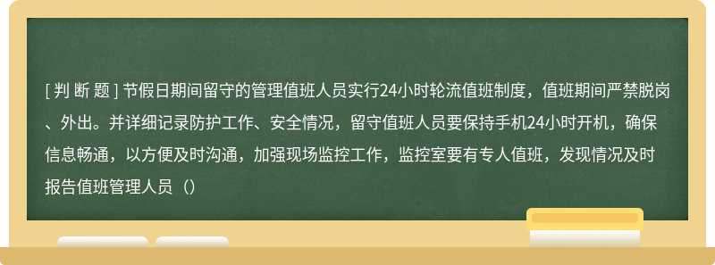 节假日期间留守的管理值班人员实行24小时轮流值班制度，值班期间严禁脱岗、外出。并详细记录防护工作、安全情况，留守值班人员要保持手机24小时开机，确保信息畅通，以方便及时沟通，加强现场监控工作，监控室要有专人值班，发现情况及时报告值班管理人员（）