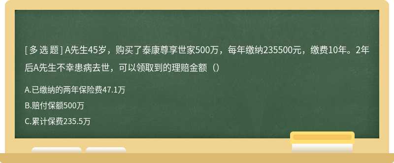 A先生45岁，购买了泰康尊享世家500万，每年缴纳235500元，缴费10年。2年后A先生不幸患病去世，可以领取到的理赔金额（）