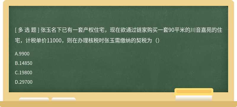 张玉名下已有一套产权住宅，现在欲通过链家购买一套90平米的川音嘉苑的住宅，计税单价11000，则在办理核税时张玉需缴纳的契税为（）