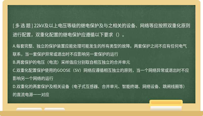 22kV及以上电压等级的继电保护及与之相关的设备、网络等应按照双重化原则进行配置，双重化配置的继电保护应遵循以下要求（）。