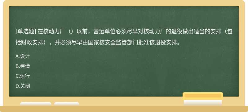 在核动力厂（）以前，营运单位必须尽早对核动力厂的退役做出适当的安排（包括财政安排），并必须尽早由国家核安全监管部门批准该退役安排。