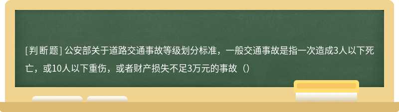 公安部关于道路交通事故等级划分标准，一般交通事故是指一次造成3人以下死亡，或10人以下重伤，或者财产损失不足3万元的事故（）