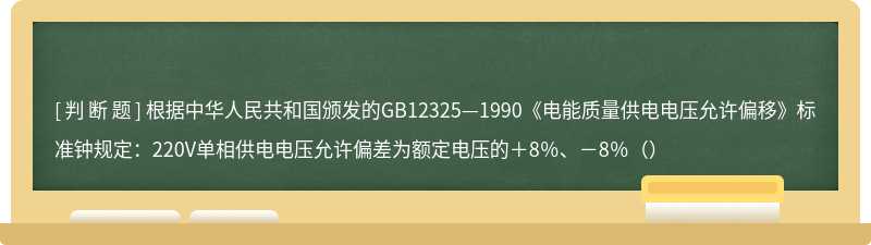 根据中华人民共和国颁发的GB12325—1990《电能质量供电电压允许偏移》标准钟规定：220V单相供电电压允许偏差为额定电压的＋8％、－8％（）