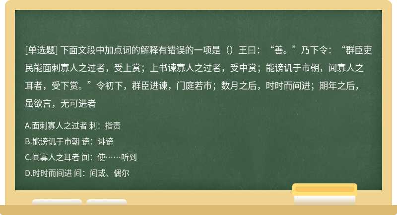 下面文段中加点词的解释有错误的一项是（）王曰：“善。”乃下令：“群臣吏民能面刺寡人之过者，受上赏；上书谏寡人之过者，受中赏；能谤讥于市朝，闻寡人之耳者，受下赏。”令初下，群臣进谏，门庭若市；数月之后，时时而间进；期年之后，虽欲言，无可进者