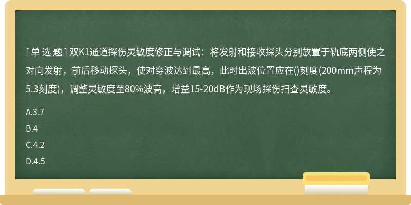 双K1通道探伤灵敏度修正与调试：将发射和接收探头分别放置于轨底两侧使之对向发射，前后移动探头，使对穿波达到最高，此时出波位置应在()刻度(200mm声程为5.3刻度)，调整灵敏度至80%波高，增益15-20dB作为现场探伤扫查灵敏度。