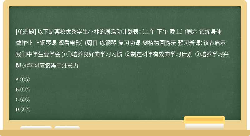 以下是某校优秀学生小林的周活动计划表：（上午 下午 晚上）（周六 锻炼身体 做作业 上钢琴课 观看电影）（周日 练钢琴 复习功课 到植物园游玩 预习新课）该表启示我们中学生要学会（）①培养良好的学习习惯 ②制定科学有效的学习计划 ③培养学习兴趣 ④学习应该集中注意力