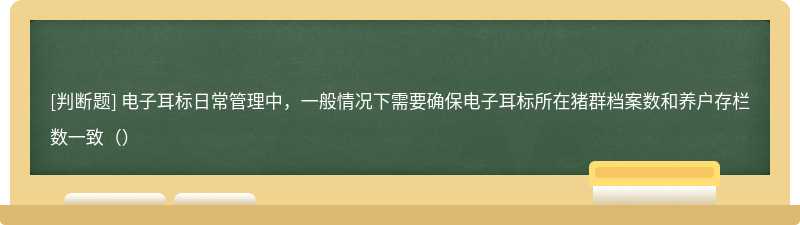 电子耳标日常管理中，一般情况下需要确保电子耳标所在猪群档案数和养户存栏数一致（）