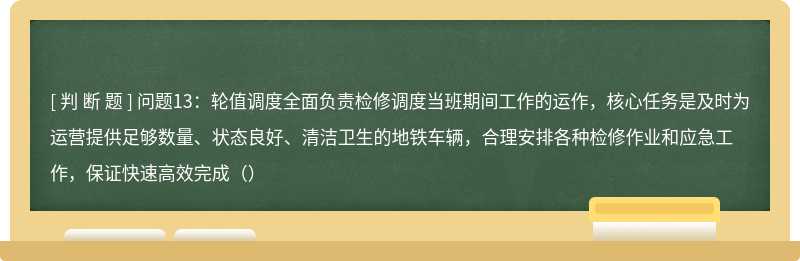 问题13：轮值调度全面负责检修调度当班期间工作的运作，核心任务是及时为运营提供足够数量、状态良好、清洁卫生的地铁车辆，合理安排各种检修作业和应急工作，保证快速高效完成（）