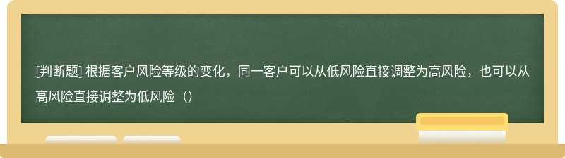 根据客户风险等级的变化，同一客户可以从低风险直接调整为高风险，也可以从高风险直接调整为低风险（）