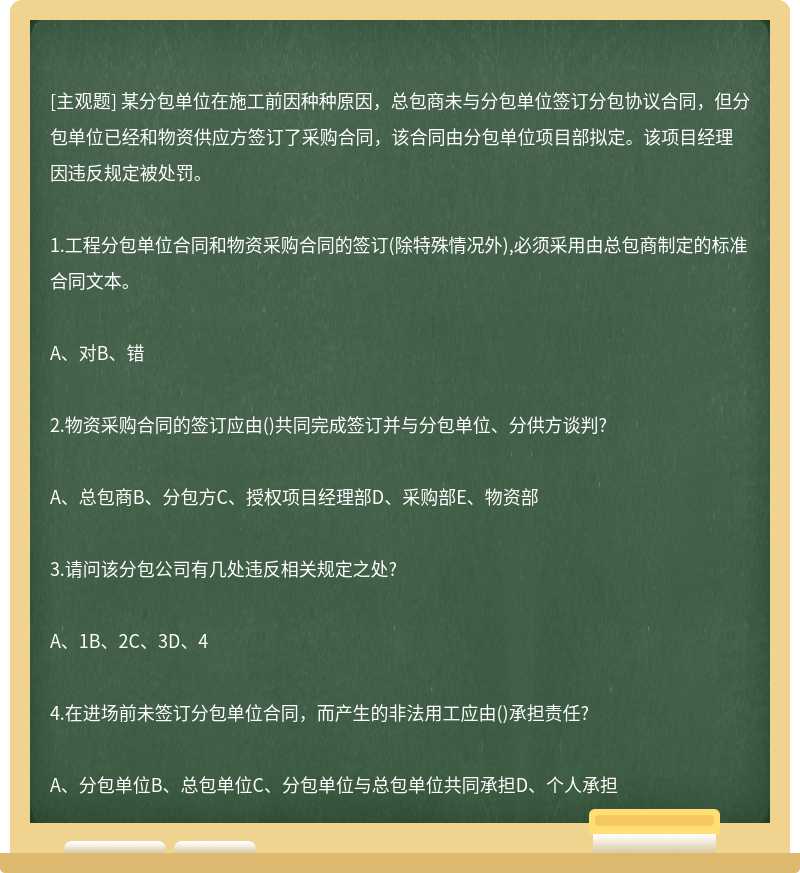 某分包单位在施工前因种种原因，总包商未与分包单位签订分包协议合同，但分包单位已经和物资供应方签订了采购合同，该合同由分包单位项目部拟定。该项目经理因违反规定被处罚。1.工程分包单位合同和物资采购合同的签订(除特殊情况外),必须采用由总包商制定的标准合同文本。A、对B、错2.物资采购合同的签订应由()共同完成签订并与分包单位、分供方谈判?A、总包商B、分包方C、授权项目经理部D、采购部E、物资部3.请问该分包公司有几处违反相关规定之处?A、1B、2C、3D、44.在进场前未签订分包单位合同，而产生的非法用工应由()承担责任?A、分包单位B、总包单位C、分包单位与总包单位共同承担D、个人承担