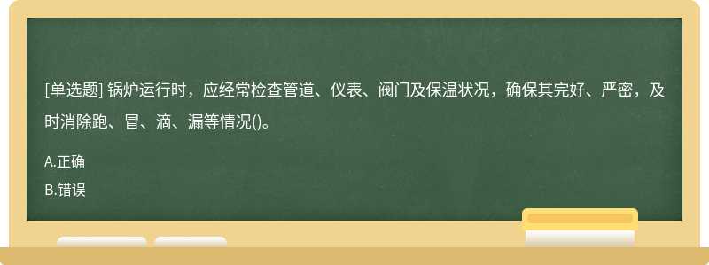 锅炉运行时，应经常检查管道、仪表、阀门及保温状况，确保其完好、严密，及时消除跑、冒、滴、漏等情况()。