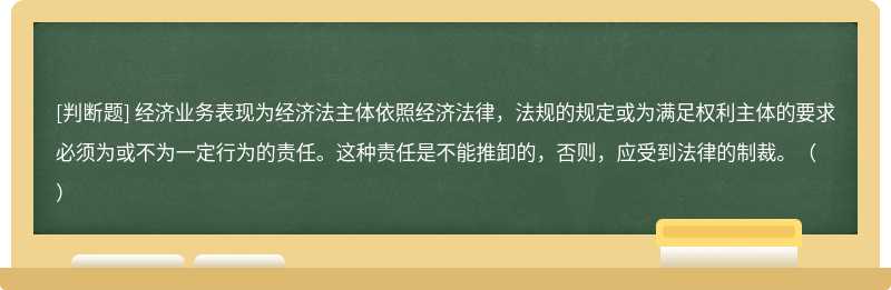 经济业务表现为经济法主体依照经济法律，法规的规定或为满足权利主体的要求必须为或不为一定行为的责任。这种责任是不能推卸的，否则，应受到法律的制裁。（）