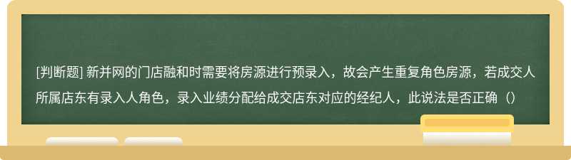 新并网的门店融和时需要将房源进行预录入，故会产生重复角色房源，若成交人所属店东有录入人角色，录入业绩分配给成交店东对应的经纪人，此说法是否正确（）