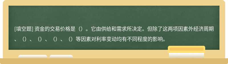 资金的交易价格是（）。它由供给和需求所决定。但除了这两项因素外经济周期、（）、（）、（）、（）等因素对利率变动均有不同程度的影响。