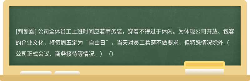 公司全体员工上班时间应着商务装，穿着不得过于休闲。为体现公司开放、包容的企业文化，将每周五定为“自由日”，当天对员工着穿不做要求，但特殊情况除外（公司正式会议、商务接待等情况。）（）