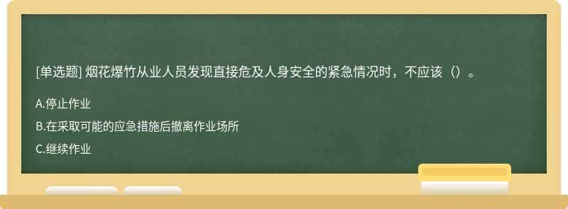 烟花爆竹从业人员发现直接危及人身安全的紧急情况时，不应该（）。