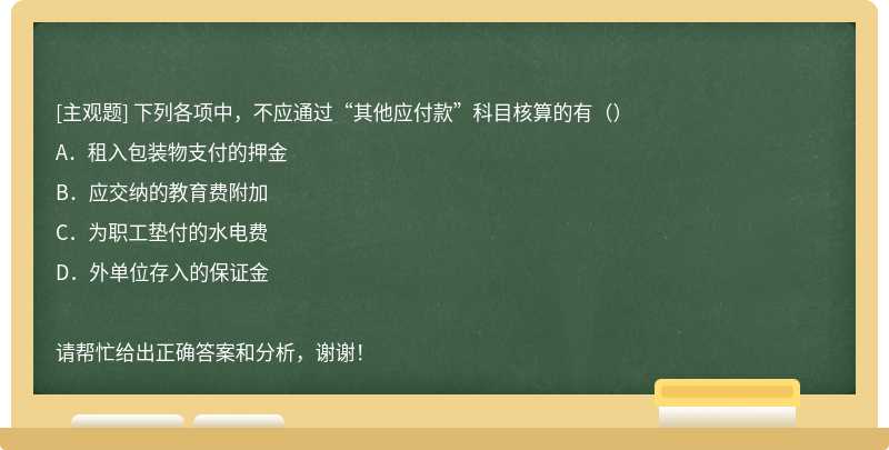 下列各项中，不应通过“其他应付款”科目核算的有（）A．租入包装物支付的押金B．应交纳的教育费附加C．为职工垫付的水电费D．外单位存入的保证金请帮忙给出正确答案和分析，谢谢！