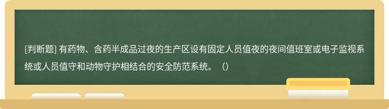 有药物、含药半成品过夜的生产区设有固定人员值夜的夜间值班室或电子监视系统或人员值守和动物守护相结合的安全防范系统。（）