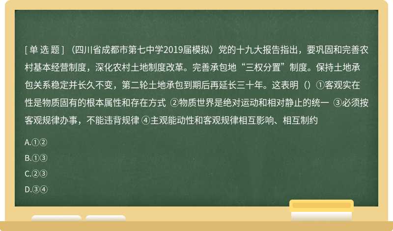 （四川省成都市第七中学2019届模拟）党的十九大报告指出，要巩固和完善农村基本经营制度，深化农村土地制度改革。完善承包地“三权分置”制度。保持土地承包关系稳定并长久不变，第二轮土地承包到期后再延长三十年。这表明（）①客观实在性是物质固有的根本属性和存在方式 ②物质世界是绝对运动和相对静止的统一 ③必须按客观规律办事，不能违背规律 ④主观能动性和客观规律相互影响、相互制约