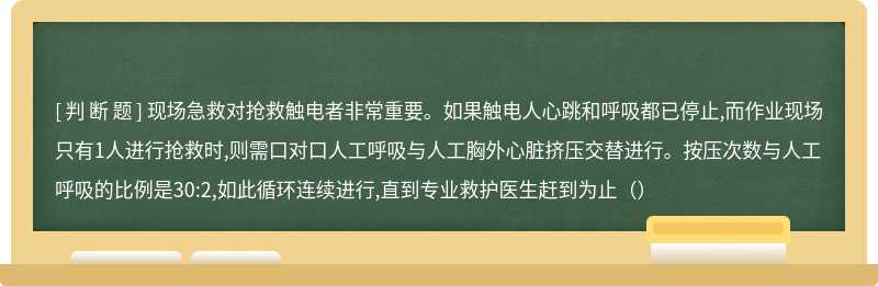 现场急救对抢救触电者非常重要。如果触电人心跳和呼吸都已停止,而作业现场只有1人进行抢救时,则需口对口人工呼吸与人工胸外心脏挤压交替进行。按压次数与人工呼吸的比例是30:2,如此循环连续进行,直到专业救护医生赶到为止（）