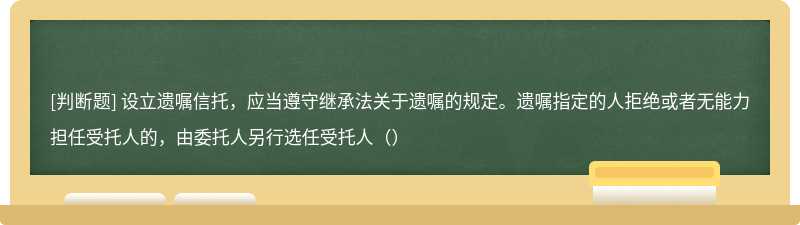 设立遗嘱信托，应当遵守继承法关于遗嘱的规定。遗嘱指定的人拒绝或者无能力担任受托人的，由委托人另行选任受托人（）