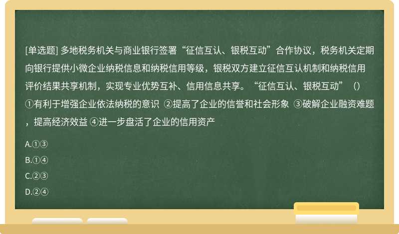 多地税务机关与商业银行签署“征信互认、银税互动”合作协议，税务机关定期向银行提供小微企业纳税信息和纳税信用等级，银税双方建立征信互认机制和纳税信用评价结果共享机制，实现专业优势互补、信用信息共享。“征信互认、银税互动”（）①有利于增强企业依法纳税的意识 ②提高了企业的信誉和社会形象 ③破解企业融资难题，提高经济效益 ④进一步盘活了企业的信用资产