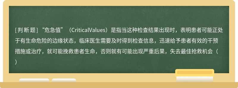 “危急值”（CriticalValues）是指当这种检查结果出现时，表明患者可能正处于有生命危险的边缘状态，临床医生需要及时得到检查信息，迅速给予患者有效的干预措施或治疗，就可能挽救患者生命，否则就有可能出现严重后果，失去最佳抢救机会（）