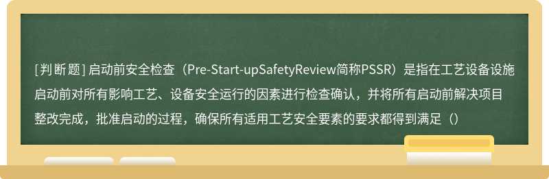 启动前安全检查（Pre-Start-upSafetyReview简称PSSR）是指在工艺设备设施启动前对所有影响工艺、设备安全运行的因素进行检查确认，并将所有启动前解决项目整改完成，批准启动的过程，确保所有适用工艺安全要素的要求都得到满足（）