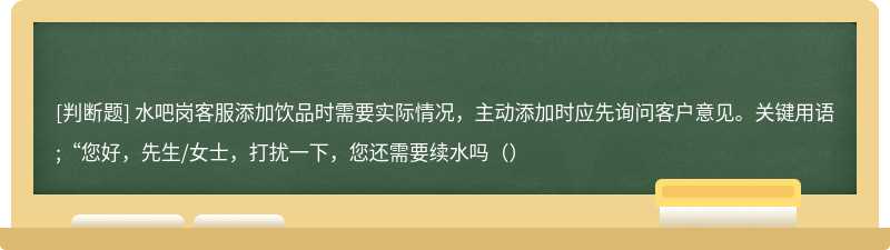 水吧岗客服添加饮品时需要实际情况，主动添加时应先询问客户意见。关键用语;“您好，先生/女士，打扰一下，您还需要续水吗（）