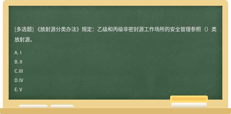 《放射源分类办法》规定：乙级和丙级非密封源工作场所的安全管理参照（）类放射源。