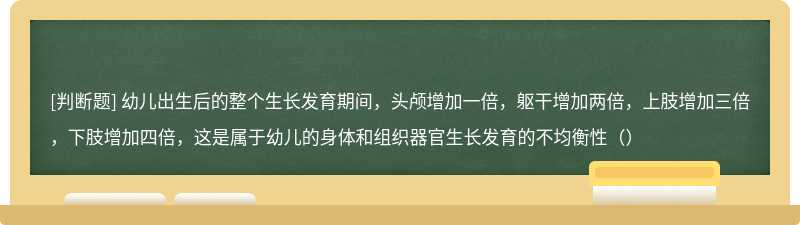 幼儿出生后的整个生长发育期间，头颅增加一倍，躯干增加两倍，上肢增加三倍，下肢增加四倍，这是属于幼儿的身体和组织器官生长发育的不均衡性（）