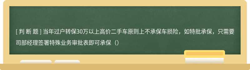 当年过户转保30万以上高价二手车原则上不承保车损险，如特批承保，只需要司部经理签署特殊业务审批表即可承保（）