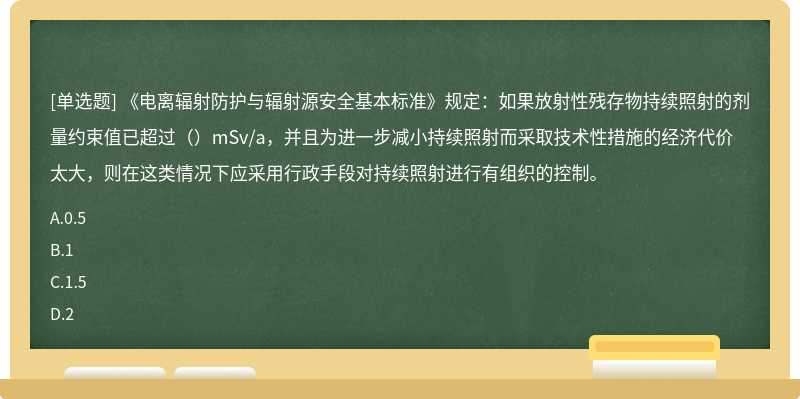 《电离辐射防护与辐射源安全基本标准》规定：如果放射性残存物持续照射的剂量约束值已超过（）mSv/a，并且为进一步减小持续照射而采取技术性措施的经济代价太大，则在这类情况下应采用行政手段对持续照射进行有组织的控制。