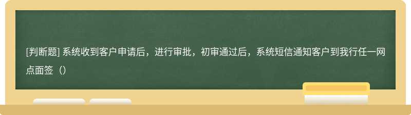 系统收到客户申请后，进行审批，初审通过后，系统短信通知客户到我行任一网点面签（）