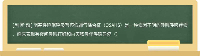 阻塞性睡眠呼吸暂停低通气综合征（OSAHS）是一种病因不明的睡眠呼吸疾病，临床表现有夜间睡眠打鼾和白天嗜睡伴呼吸暂停（）