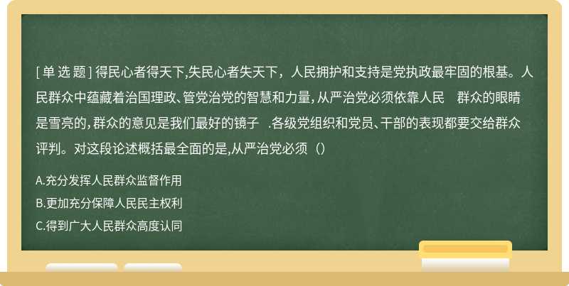 得民心者得天下,失民心者失天下，人民拥护和支持是党执政最牢固的根基。人民群众中蕴藏着治国理政、管党治党的智慧和力量，从严治党必须依靠人民 群众的眼睛是雪亮的，群众的意见是我们最好的镜子 .各级党组织和党员、干部的表现都要交给群众评判。对这段论述概括最全面的是,从严治党必须（）