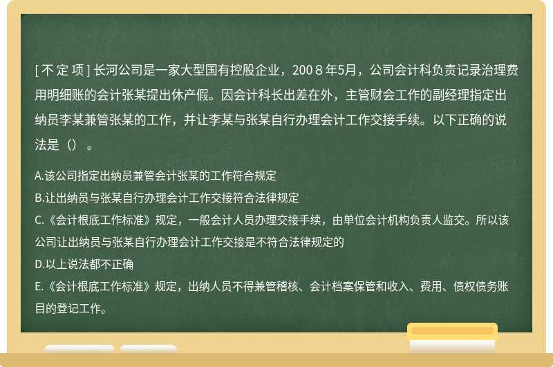 长河公司是一家大型国有控股企业，200８年5月，公司会计科负责记录治理费用明细账的会计张某提出休产假。因会计科长出差在外，主管财会工作的副经理指定出纳员李某兼管张某的工作，并让李某与张某自行办理会计工作交接手续。以下正确的说法是（） 。